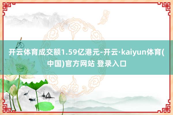 开云体育成交额1.59亿港元-开云·kaiyun体育(中国)官方网站 登录入口