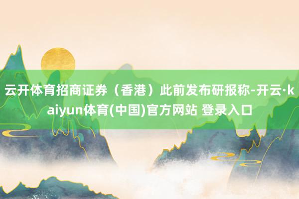 云开体育　　招商证券（香港）此前发布研报称-开云·kaiyun体育(中国)官方网站 登录入口